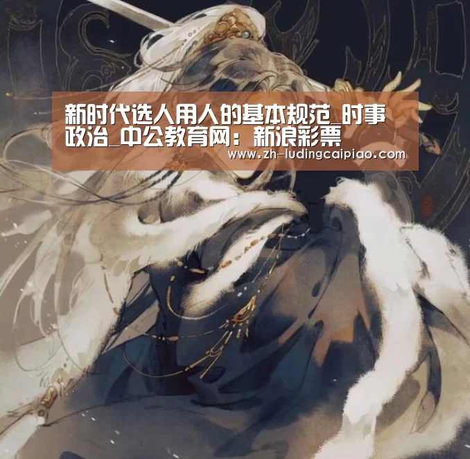 新时代选人用人的基本规范_时事政治_中公教育网:新浪彩票(图2) 新浪彩票
